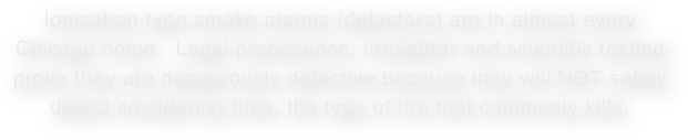 Ionization type smoke alarms (detectors) are in almost every Chicago home.  Legal precedence, firefighter and scientific testing
prove they are dangerously defective because they will NOT safely detect smoldering fires, the type of fire that commonly kills.