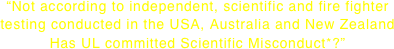 “Not according to independent, scientific and fire fighter testing conducted in the USA, Australia and New Zealand Has UL committed Scientific Misconduct*?”