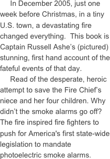      In December 2005, just one week before Christmas, in a tiny U.S. town, a devastating fire changed everything.  This book is Captain Russell Ashe’s (pictured) stunning, first hand account of the fateful events of that day.
     Read of the desperate, heroic attempt to save the Fire Chief’s niece and her four children. Why didn’t the smoke alarms go off?  The fire inspired fire fighters to push for America's first state-wide legislation to mandate photoelectric smoke alarms.