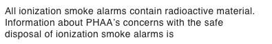 All ionization smoke alarms contain radioactive material. Information about PHAA’s concerns with the safe disposal of ionization smoke alarms is Here > > >