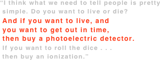 “I think what we need to tell people is pretty
 simple. Do you want to live or die?
 And if you want to live, and  you want to get out in time,  then buy a photoelectric detector.  If you want to roll the dice . . .  then buy an ionization.”