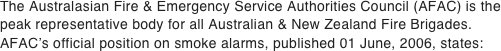 The Australasian Fire & Emergency Service Authorities Council (AFAC) is the peak representative body for all Australian & New Zealand Fire Brigades.  AFAC’s official position on smoke alarms, published 01 June, 2006, states: